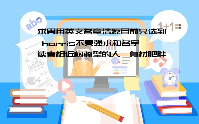 求男用英文名章浩源目前只选到 harris不要强求和名字读音相近闷骚型的人,身材肥胖