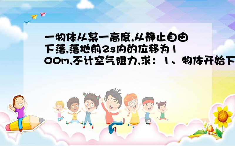 一物体从某一高度,从静止自由下落,落地前2s内的位移为100m,不计空气阻力,求：1、物体开始下落时距地面