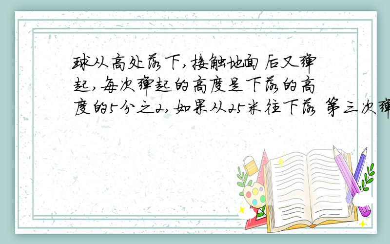 球从高处落下,接触地面后又弹起,每次弹起的高度是下落的高度的5分之2,如果从25米往下落 第三次弹起的距离原点多少米?