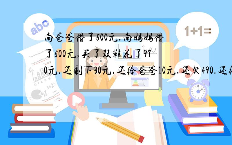 向爸爸借了500元,向妈妈借了500元,买了双鞋花了970元.还剩下30元,还给爸爸10元,还欠490.还给妈妈10元还欠490.,自己还剩10元,490+490+10＝990还10元跑哪里去了?