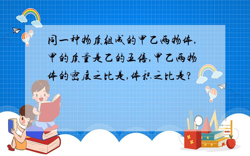 同一种物质组成的甲乙两物体,甲的质量是乙的五倍,甲乙两物体的密度之比是,体积之比是?