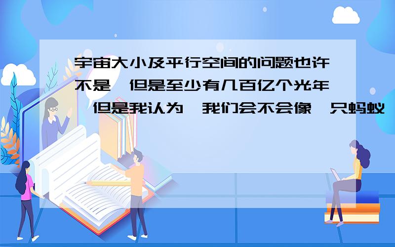 宇宙大小及平行空间的问题也许不是,但是至少有几百亿个光年,但是我认为,我们会不会像一只蚂蚁,重复不断地爬一块西瓜,以为是无限之大或者估计得太大了,或是宇宙有多面镜像效果,将宇宙