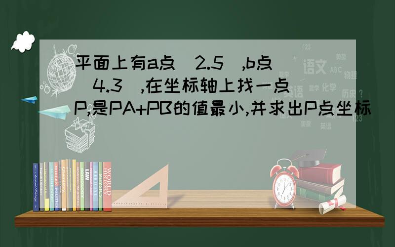 平面上有a点（2.5）,b点（4.3）,在坐标轴上找一点P,是PA+PB的值最小,并求出P点坐标