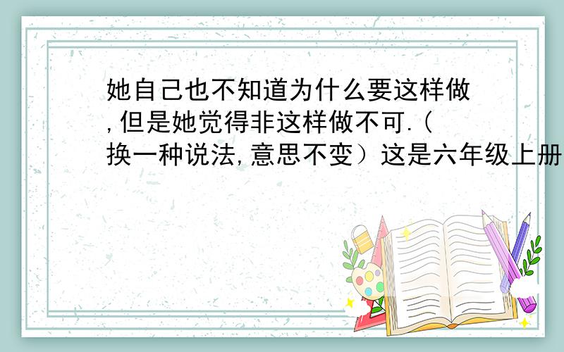 她自己也不知道为什么要这样做,但是她觉得非这样做不可.(换一种说法,意思不变）这是六年级上册的第9课穷人,只要改说法都对