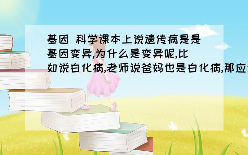 基因 科学课本上说遗传病是是基因变异,为什么是变异呢,比如说白化病,老师说爸妈也是白化病,那应该是遗传啊,怎么会是变异呢