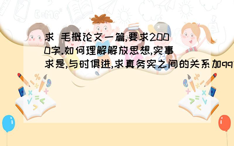 求 毛概论文一篇,要求2000字.如何理解解放思想,实事求是,与时俱进,求真务实之间的关系加qq代写的一边去