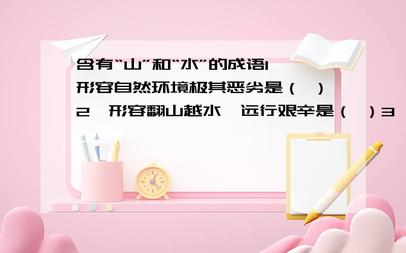 含有“山”和“水”的成语1、形容自然环境极其恶劣是（ ）2、形容翻山越水,远行艰辛是（ ）3、比喻音乐高妙或知音知己是（ ）4、比喻陷入绝境,无路可走是（ ）5、比喻品德高尚,影响深