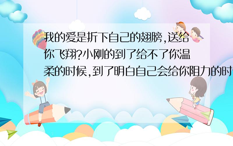 我的爱是折下自己的翅膀,送给你飞翔?小刚的到了给不了你温柔的时候,到了明白自己会给你阻力的时候,也是离开你的时候.但那个人会永远远远守护着你.