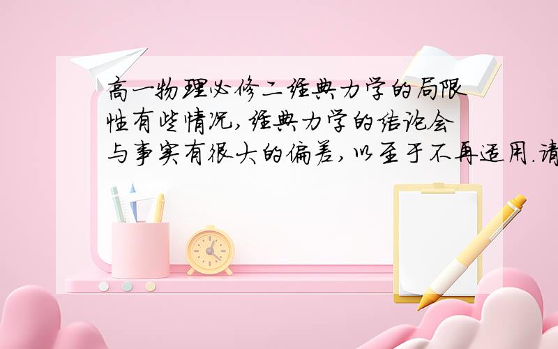 高一物理必修二经典力学的局限性有些情况,经典力学的结论会与事实有很大的偏差,以至于不再适用.请说出哪些情况下 经典力学显现了这样的局限性.