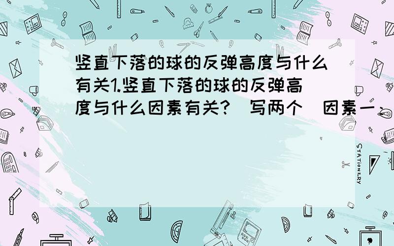 竖直下落的球的反弹高度与什么有关1.竖直下落的球的反弹高度与什么因素有关?（写两个）因素一：因素二：2.为探究与因素一的关系请设计一个操作方案3.写出这个方案的相应器材