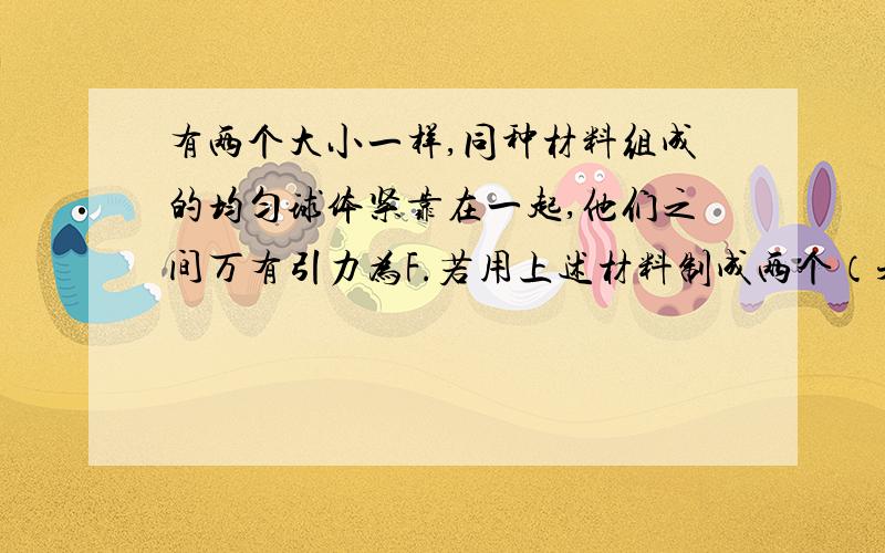 有两个大小一样,同种材料组成的均匀球体紧靠在一起,他们之间万有引力为F.若用上述材料制成两个（未完）有两个大小一样,同种材料组成的均匀球体紧靠在一起,他们之间万有引力为F.若用