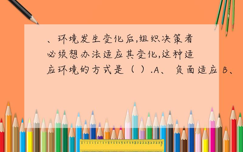 、环境发生变化后,组织决策者必须想办法适应其变化,这种适应环境的方式是（ ）.A、 负面适应 B、 被动适应 C、 创新适应 D、 主动适应