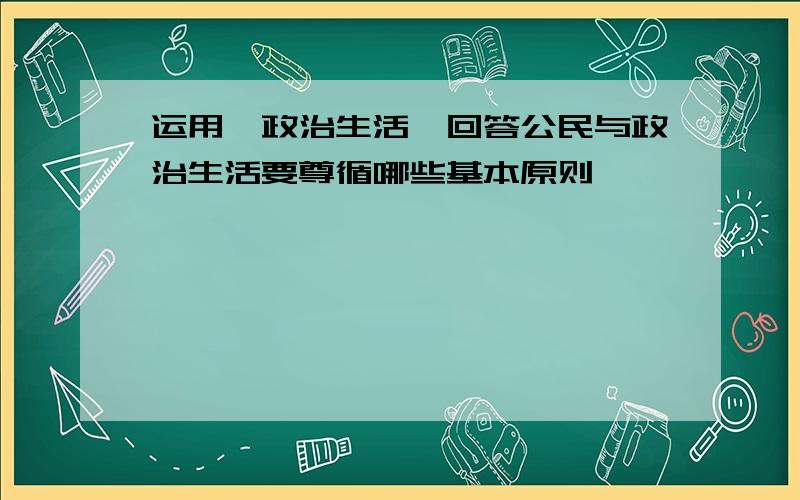 运用《政治生活》回答公民与政治生活要尊循哪些基本原则