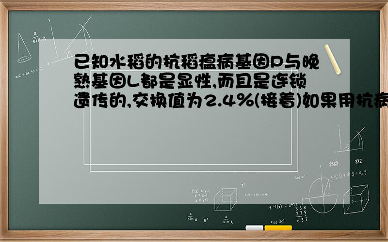 已知水稻的抗稻瘟病基因P与晚熟基因L都是显性,而且是连锁遗传的,交换值为2.4％(接着)如果用抗病、晚熟材料作为一个亲本，与感病、早熟的另一个亲本杂交，计划在F3选出抗病、早熟的5个