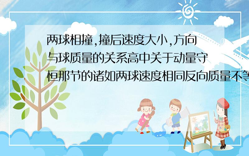 两球相撞,撞后速度大小,方向与球质量的关系高中关于动量守恒那节的诸如两球速度相同反向质量不等,碰撞后的情况等等.最好全面详细点~