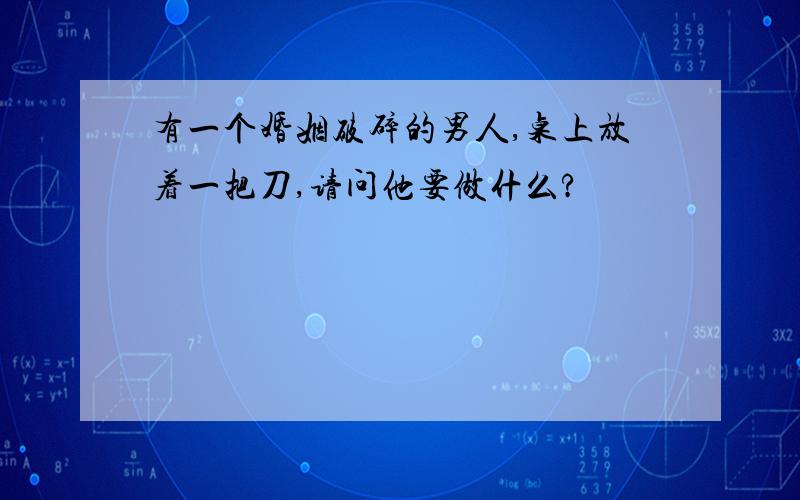 有一个婚姻破碎的男人,桌上放着一把刀,请问他要做什么?