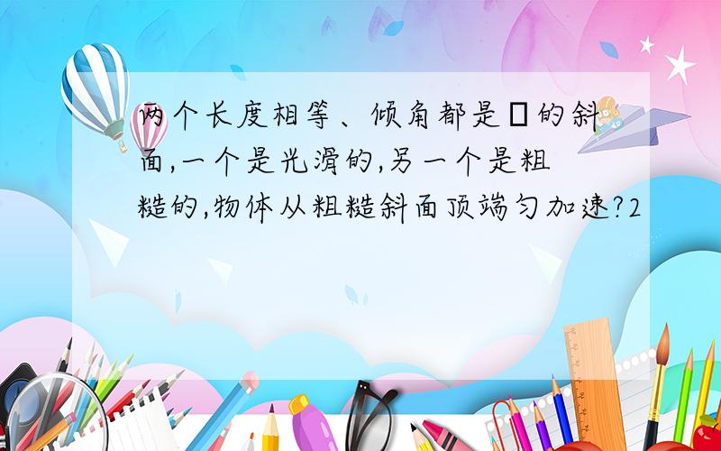 两个长度相等、倾角都是α的斜面,一个是光滑的,另一个是粗糙的,物体从粗糙斜面顶端匀加速?2