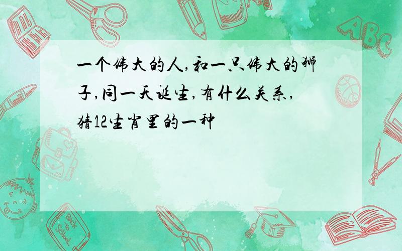 一个伟大的人,和一只伟大的狮子,同一天诞生,有什么关系,猜12生肖里的一种