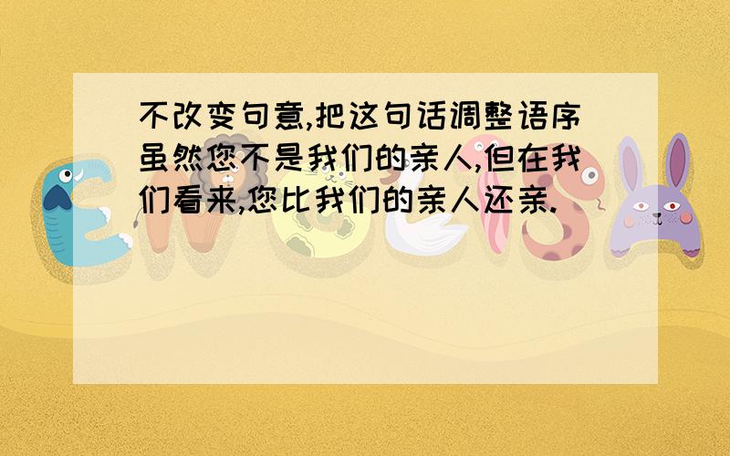 不改变句意,把这句话调整语序虽然您不是我们的亲人,但在我们看来,您比我们的亲人还亲.