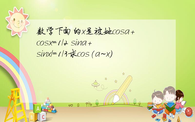 数学下面的x是被她cosa+cosx=1/2 sina+sinx/=1/3求cos(a~x)