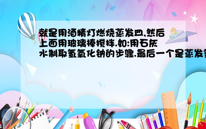 就是用酒精灯燃烧蒸发皿,然后上面用玻璃棒搅拌.如:用石灰水制取氢氧化钠的步骤.最后一个是蒸发氢氧化钠的那个过程.叫什么.