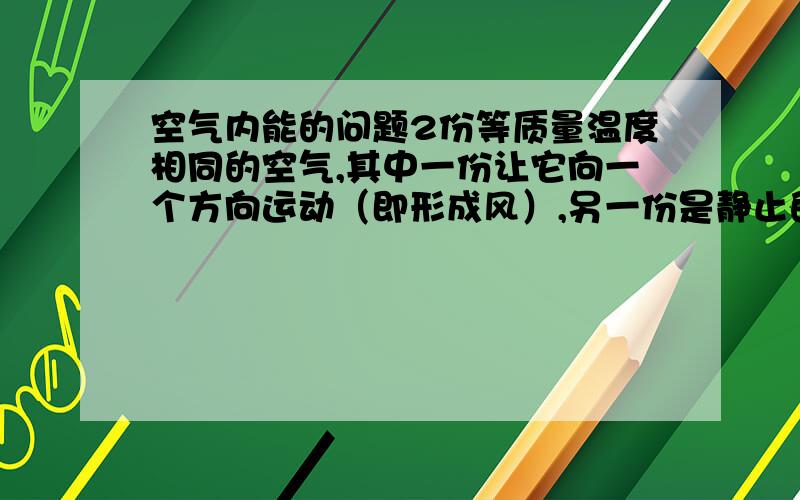 空气内能的问题2份等质量温度相同的空气,其中一份让它向一个方向运动（即形成风）,另一份是静止的,那哪一份的内能大?还是无论风的速度有多大,内能都一样大,只跟温度有关,只跟热运动