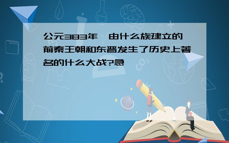 公元383年,由什么族建立的前秦王朝和东晋发生了历史上著名的什么大战?急