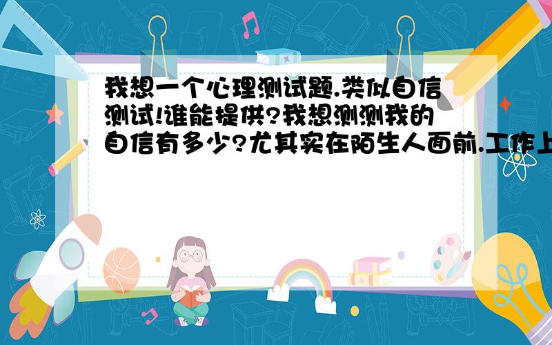 我想一个心理测试题.类似自信测试!谁能提供?我想测测我的自信有多少?尤其实在陌生人面前.工作上还ok!