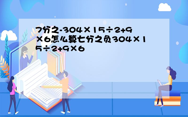 7分之-304×15÷2+9×6怎么算七分之负304×15÷2+9×6