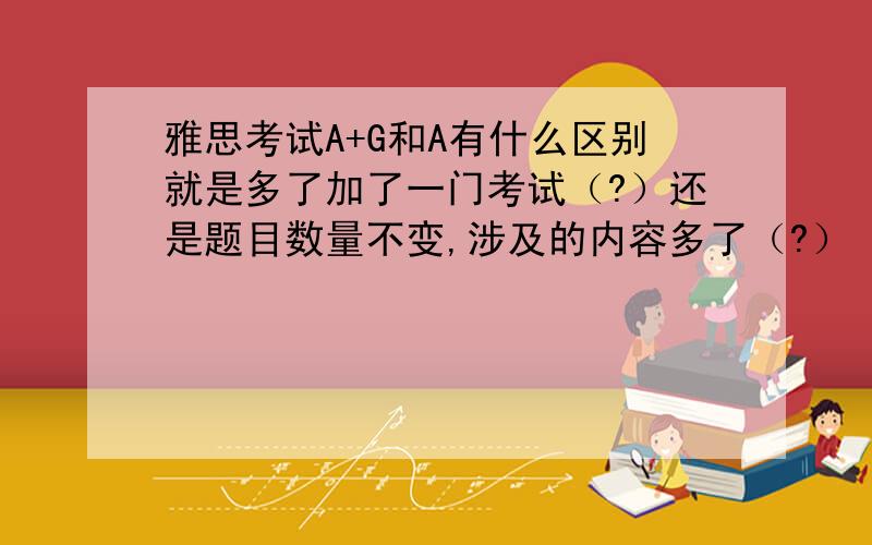 雅思考试A+G和A有什么区别就是多了加了一门考试（?）还是题目数量不变,涉及的内容多了（?）