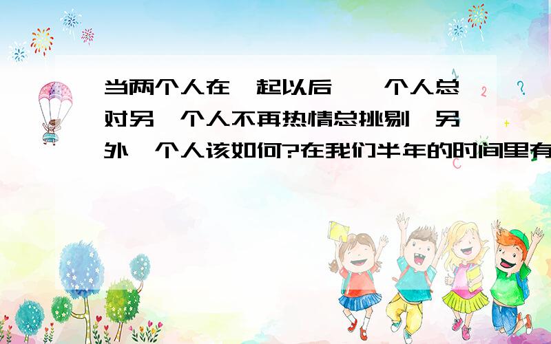 当两个人在一起以后,一个人总对另一个人不再热情总挑剔,另外一个人该如何?在我们半年的时间里有过许多次的争吵冷战她总是很晚回家(吃饭,谈话,聚会,放松,朋友,商场,.)都是她的理由.她很