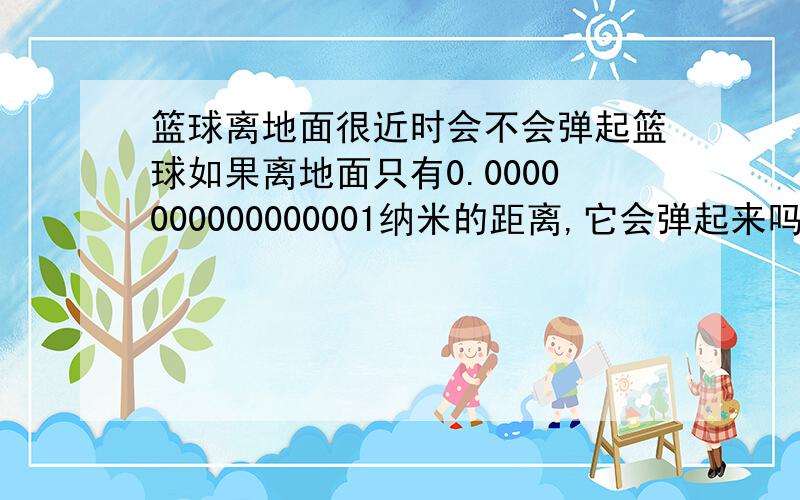 篮球离地面很近时会不会弹起篮球如果离地面只有0.0000000000000001纳米的距离,它会弹起来吗.如果会弹起来,那么篮球是不是永远也不会静止,一直弹下去,离地面的距离无限接近0