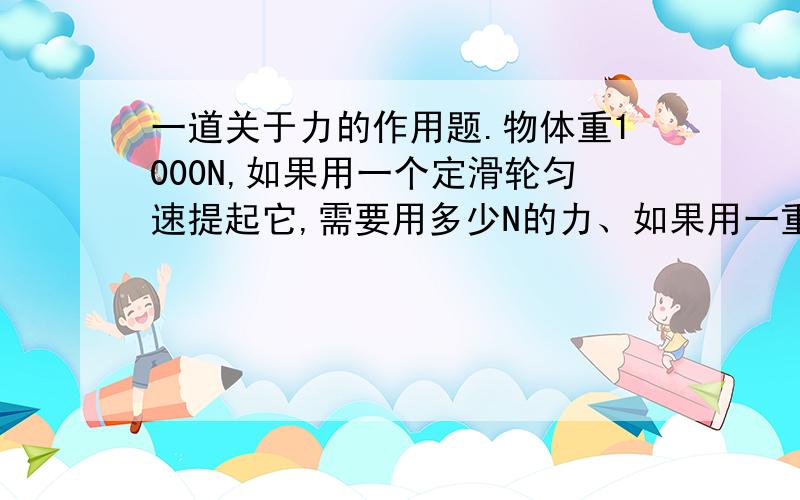 一道关于力的作用题.物体重1000N,如果用一个定滑轮匀速提起它,需要用多少N的力、如果用一重为40N的动滑轮且使拉力沿竖直方向匀速提起它、需要多少的N的力