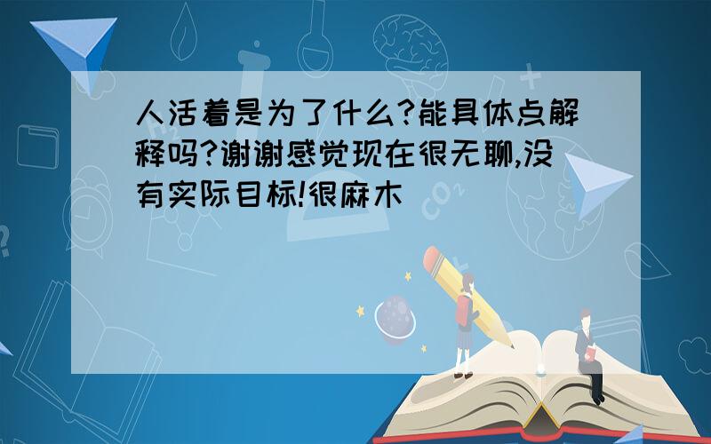 人活着是为了什么?能具体点解释吗?谢谢感觉现在很无聊,没有实际目标!很麻木