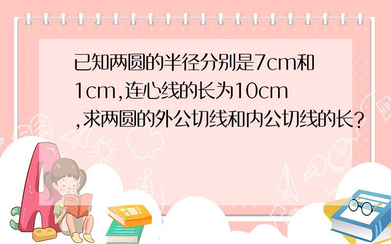 已知两圆的半径分别是7cm和1cm,连心线的长为10cm,求两圆的外公切线和内公切线的长?