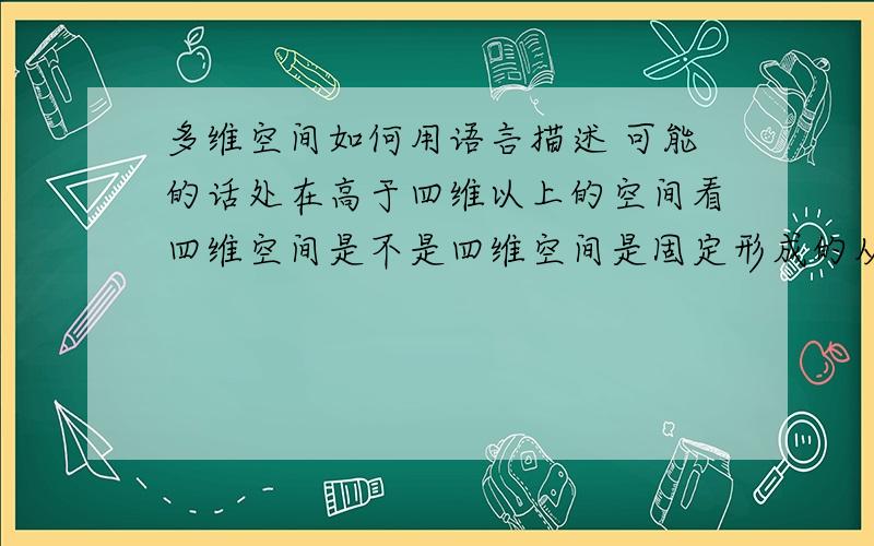 多维空间如何用语言描述 可能的话处在高于四维以上的空间看四维空间是不是四维空间是固定形成的从时间轴的开始到时间轴的末尾 就如同人们看以形成的三维的盒子一样 三维的物体形成