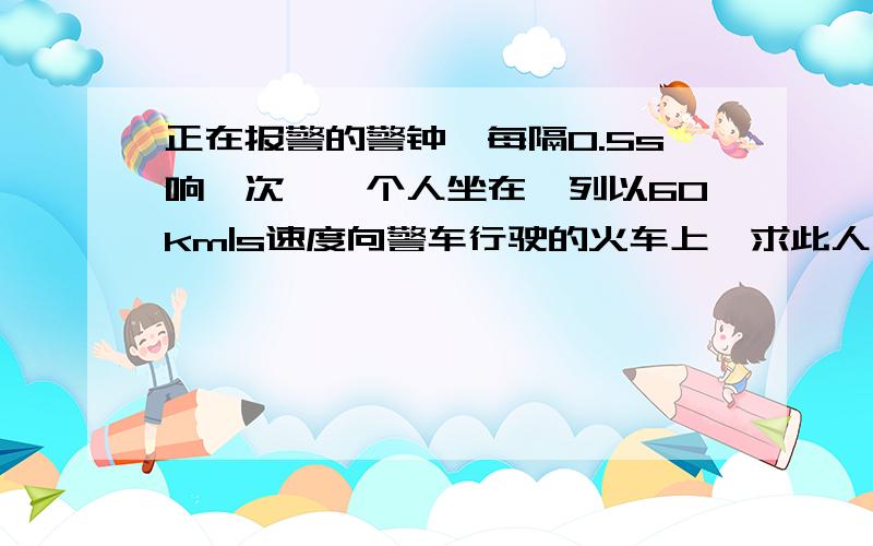 正在报警的警钟,每隔0.5s响一次,一个人坐在一列以60km|s速度向警车行驶的火车上,求此人在5min内听到警钟响声的次数是多少?（假设在此时温度下声音在空气中的传播速度为320m|s)希望给出具体