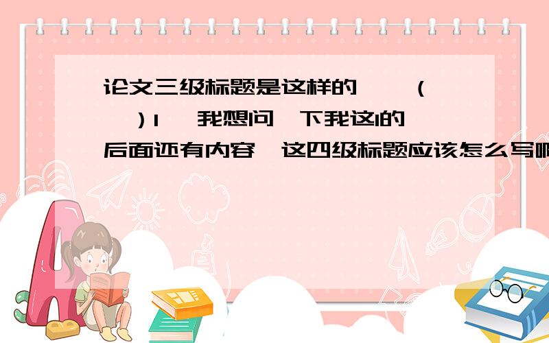 论文三级标题是这样的 一 （一）1 ,我想问一下我这1的后面还有内容,这四级标题应该怎么写啊?我是问四级标题的标号格式,不是内容~是（1）呢还是1.1呢还是1.1.1.1呢 ╮(╯_╰)╭