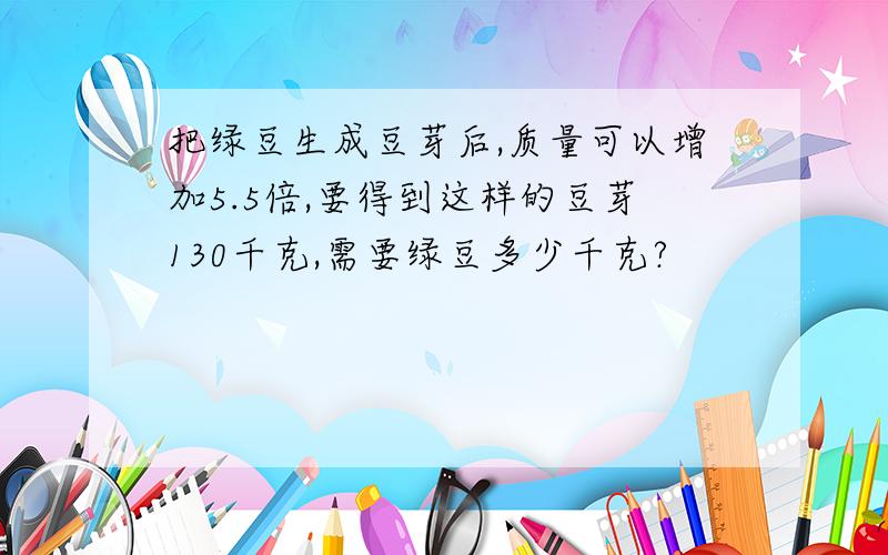 把绿豆生成豆芽后,质量可以增加5.5倍,要得到这样的豆芽130千克,需要绿豆多少千克?