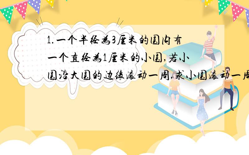 1.一个半径为3厘米的圆内有一个直径为1厘米的小圆,若小圆沿大圆的边缘滚动一周,求小圆滚动一周扫过图形的周长和面积.2.若小圆在沿大圆的边缘滚动的过程中自身也在自转,求小圆沿大圆的