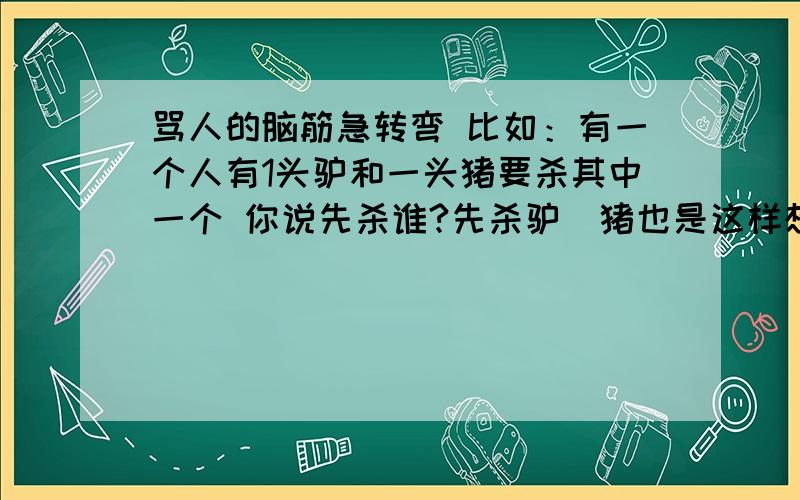 骂人的脑筋急转弯 比如：有一个人有1头驴和一头猪要杀其中一个 你说先杀谁?先杀驴（猪也是这样想的