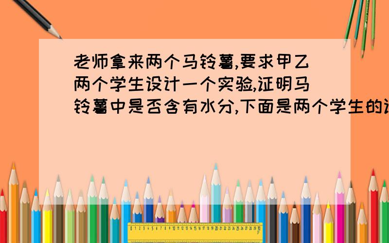 老师拿来两个马铃薯,要求甲乙两个学生设计一个实验,证明马铃薯中是否含有水分,下面是两个学生的证明过程：甲：把马铃薯放在太阳下晒三天,重量减轻了三分之一,结论是马铃薯中含有水