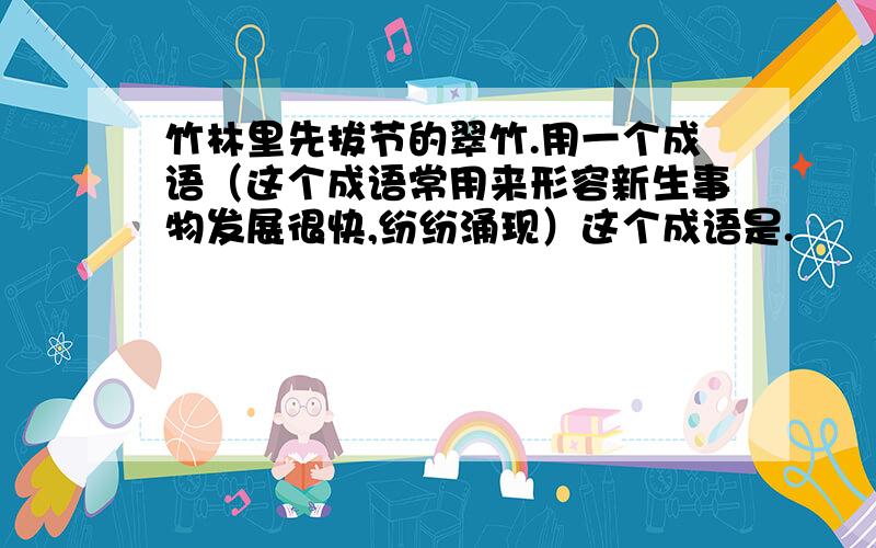 竹林里先拔节的翠竹.用一个成语（这个成语常用来形容新生事物发展很快,纷纷涌现）这个成语是.