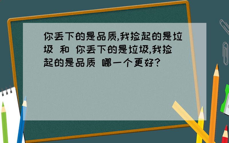 你丢下的是品质,我捡起的是垃圾 和 你丢下的是垃圾,我捡起的是品质 哪一个更好?