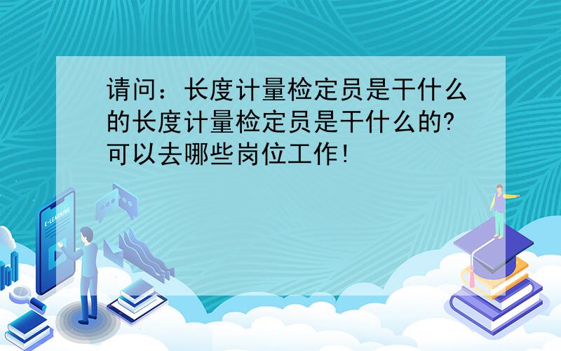 请问：长度计量检定员是干什么的长度计量检定员是干什么的?可以去哪些岗位工作!