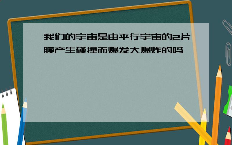 我们的宇宙是由平行宇宙的2片膜产生碰撞而爆发大爆炸的吗