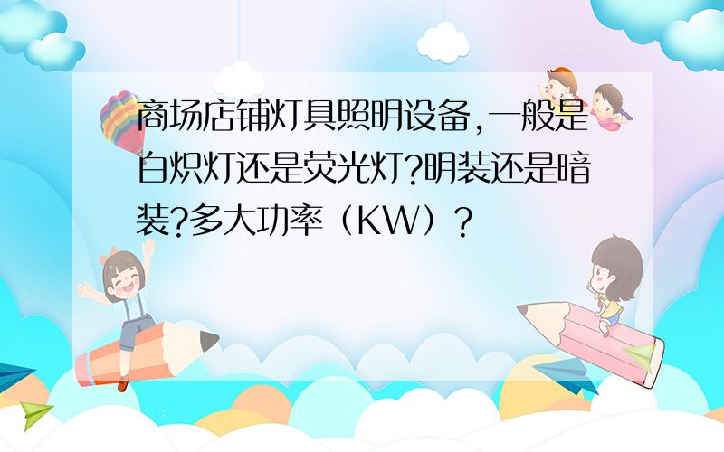 商场店铺灯具照明设备,一般是白炽灯还是荧光灯?明装还是暗装?多大功率（KW）?