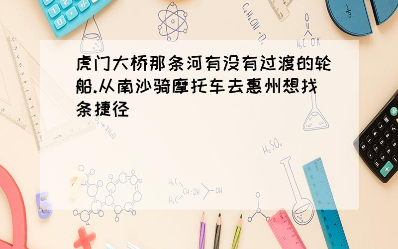 虎门大桥那条河有没有过渡的轮船.从南沙骑摩托车去惠州想找条捷径