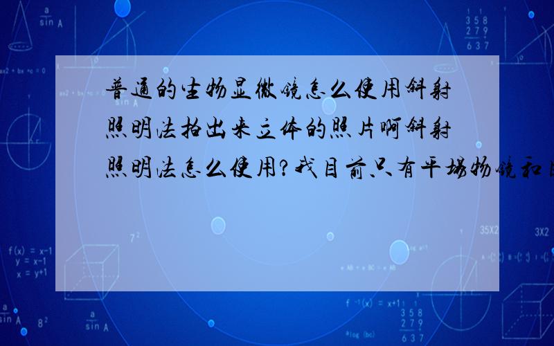 普通的生物显微镜怎么使用斜射照明法拍出来立体的照片啊斜射照明法怎么使用?我目前只有平场物镜和目镜,还需配什么?