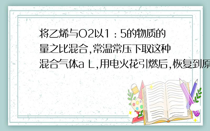 将乙烯与O2以1：5的物质的量之比混合,常温常压下取这种混合气体a L,用电火花引燃后,恢复到原来的状态时,混合气体的体积是（）?A aLB a/3 LC 2a/3 LD a/2 L应该怎么做?请写出详细过程及思路,谢谢